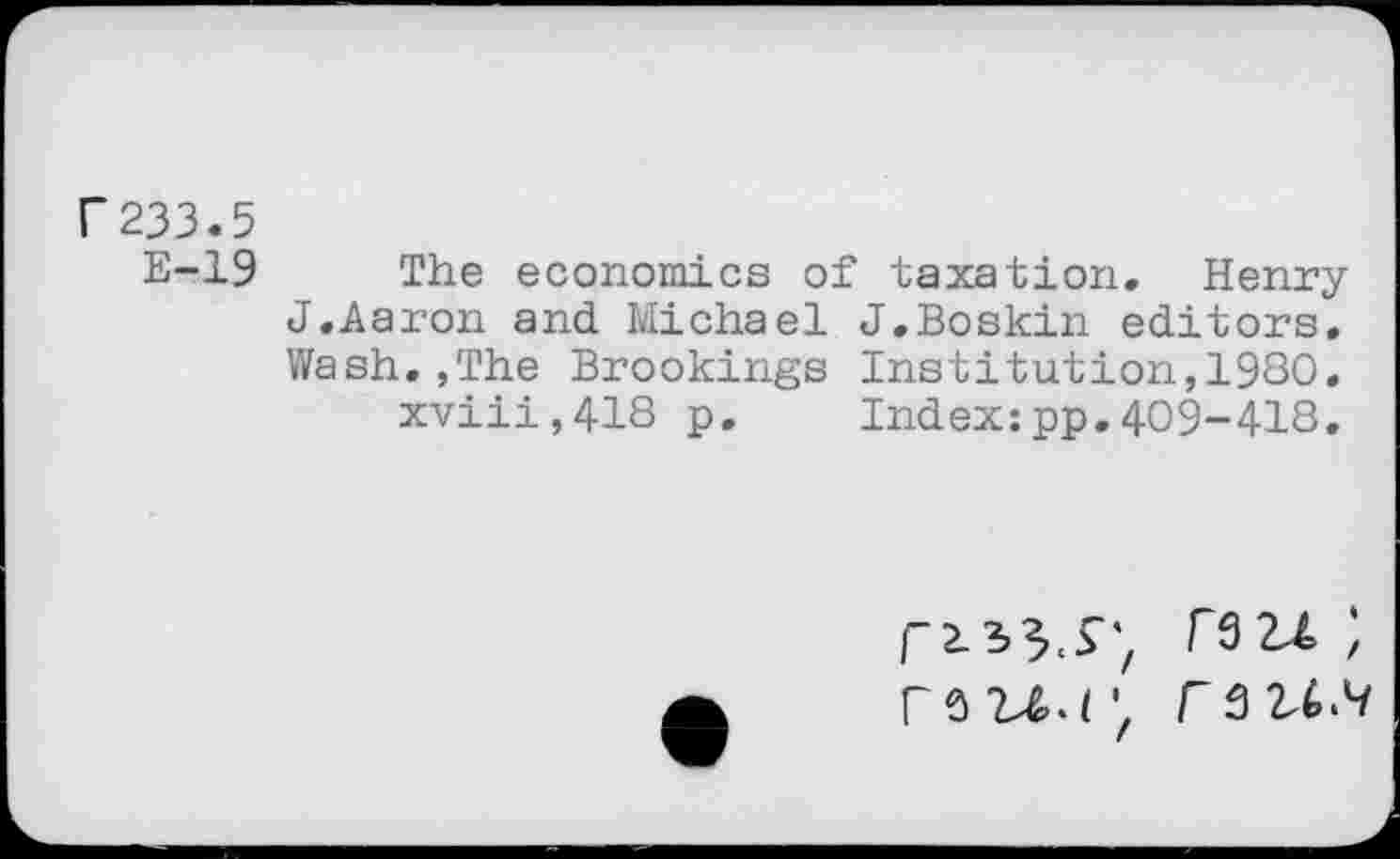 ﻿r233.5
E-19 The economics of taxation. Henry J.Aaron and Michael J.Boskin editors. Wash.,The Brookings Institution,1980. xviii,418 p. Index:pp.409-418.
FôlXr, F 3 2X4